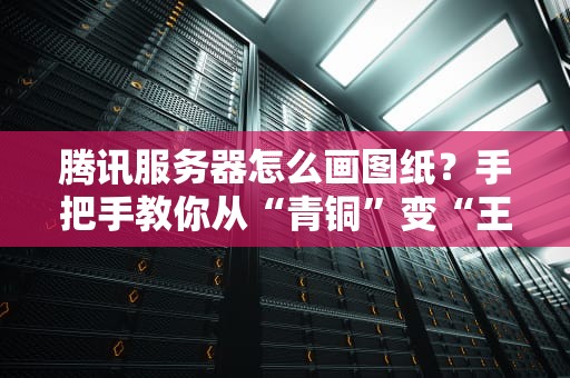 腾讯服务器怎么画图纸？手把手教你从“青铜”变“王者”！（附专业避坑指南）