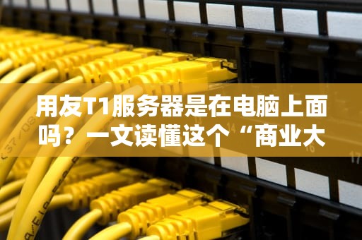 用友T1服务器是在电脑上面吗？一文读懂这个“商业大脑”的藏身之处！