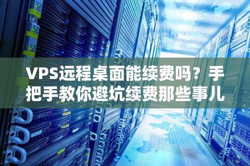 VPS远程桌面能续费吗？手把手教你避坑续费那些事儿！
