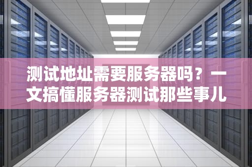 测试地址需要服务器吗？一文搞懂服务器测试那些事儿！