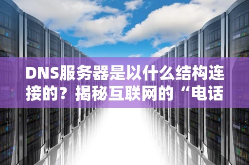 DNS服务器是以什么结构连接的？揭秘互联网的“电话簿”如何高效运转！