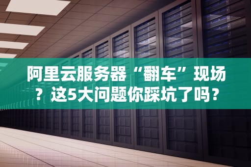 阿里云服务器“翻车”现场？这5大问题你踩坑了吗？