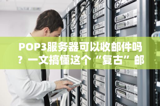 POP3服务器可以收邮件吗？一文搞懂这个“复古”邮件协议！