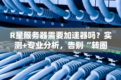 R星服务器需要加速器吗？实测+专业分析，告别“转圈圈”的终极指南！