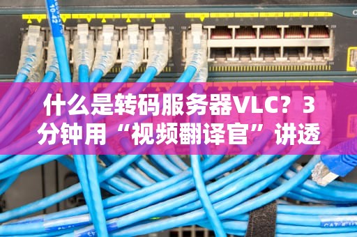 什么是转码服务器VLC？3分钟用“视频翻译官”讲透高并发转码！