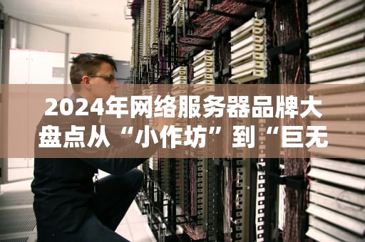 2024年网络服务器品牌大盘点从“小作坊”到“巨无霸”，谁才是你的真命天子？