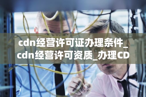 cdn经营许可证办理条件_cdn经营许可资质_办理CDN经营许可证的条件