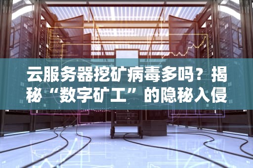 云服务器挖矿病毒多吗？揭秘“数字矿工”的隐秘入侵套路！