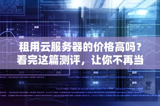 租用云服务器的价格高吗？看完这篇测评，让你不再当冤大头！