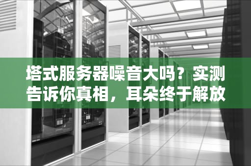 塔式服务器噪音大吗？实测告诉你真相，耳朵终于解放了！