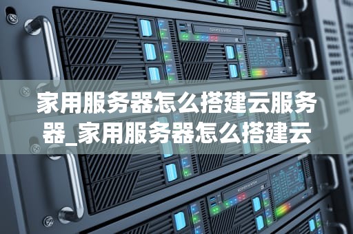 家用服务器怎么搭建云服务器_家用服务器怎么搭建云服务器的_家用服务器搭建云服务器的全面指南