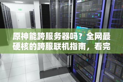 原神能跨服务器吗？全网最硬核的跨服联机指南，看完秒变老司机！