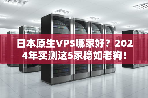 日本原生VPS哪家好？2024年实测这5家稳如老狗！