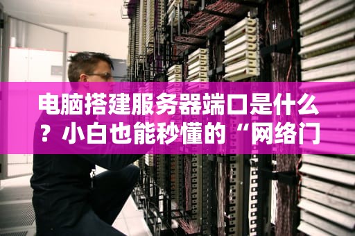 电脑搭建服务器端口是什么？小白也能秒懂的“网络门牌号”科普！