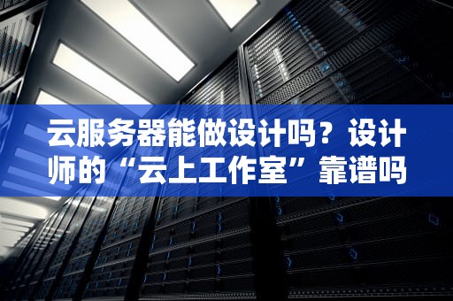 云服务器能做设计吗？设计师的“云上工作室”靠谱吗？