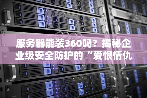 服务器能装360吗？揭秘企业级安全防护的“爱恨情仇”