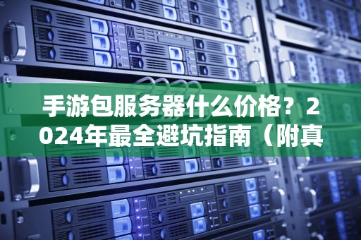 手游包服务器什么价格？2024年最全避坑指南（附真实报价对比）