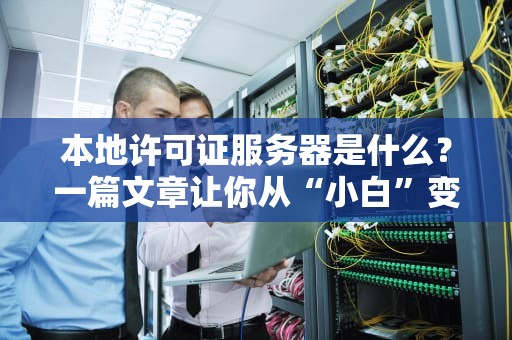 本地许可证服务器是什么？一篇文章让你从“小白”变“大神”！