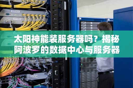 太阳神能装服务器吗？揭秘阿波罗的数据中心与服务器散热玄学！