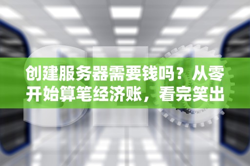 创建服务器需要钱吗？从零开始算笔经济账，看完笑出声！