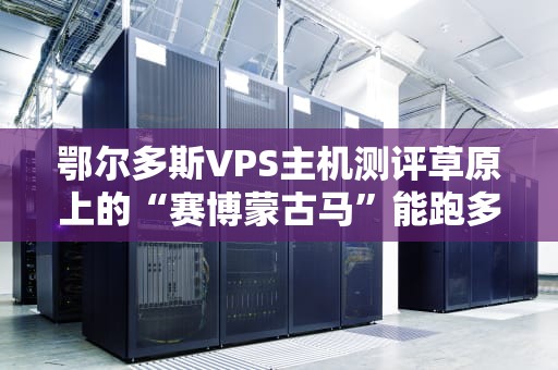 鄂尔多斯VPS主机测评草原上的“赛博蒙古马”能跑多快？