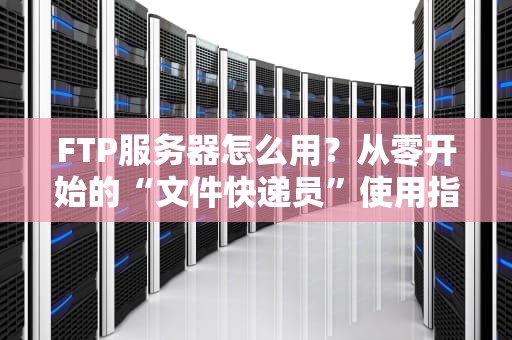 FTP服务器怎么用？从零开始的“文件快递员”使用指南（附骚操作）