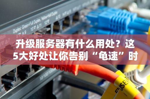 升级服务器有什么用处？这5大好处让你告别“龟速”时代！