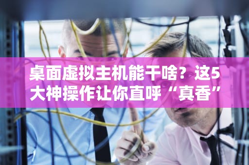 桌面虚拟主机能干啥？这5大神操作让你直呼“真香”！