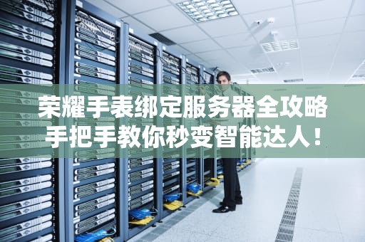 荣耀手表绑定服务器全攻略手把手教你秒变智能达人！