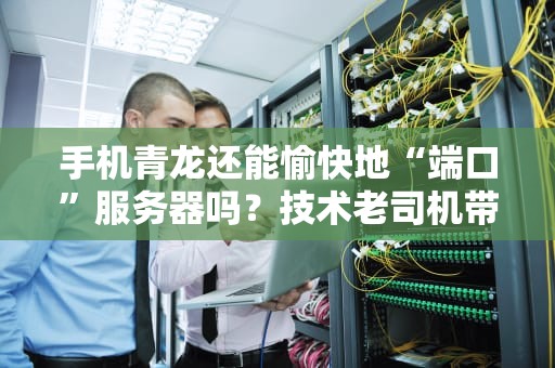 手机青龙还能愉快地“端口”服务器吗？技术老司机带你飙车实测！