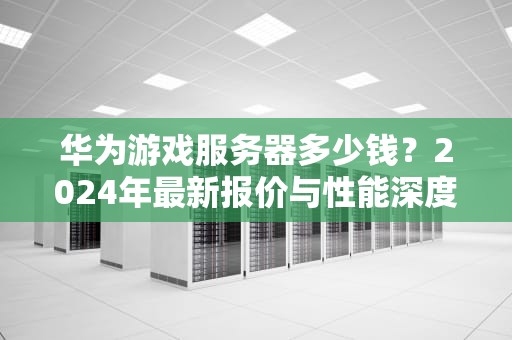 华为游戏服务器多少钱？2024年最新报价与性能深度解析（附省钱攻略）