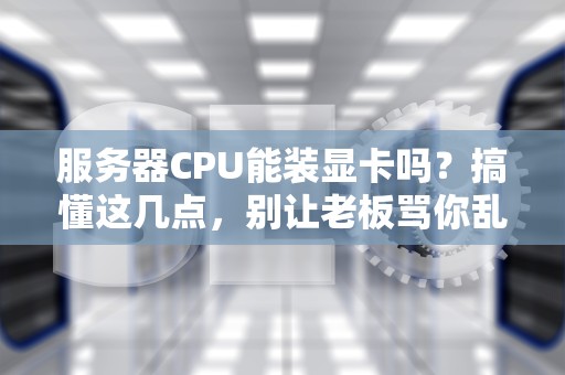 服务器CPU能装显卡吗？搞懂这几点，别让老板骂你乱花钱！