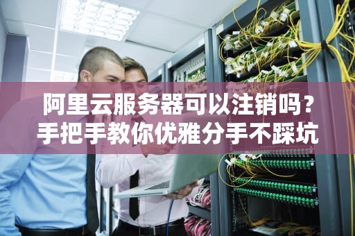 阿里云服务器可以注销吗？手把手教你优雅分手不踩坑！