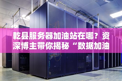 乾县服务器加油站在哪？资深博主带你揭秘“数据加油站”的那些事儿！
