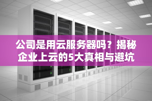 公司是用云服务器吗？揭秘企业上云的5大真相与避坑指南！