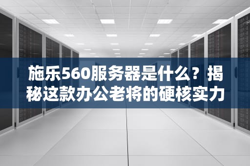 施乐560服务器是什么？揭秘这款办公老将的硬核实力！