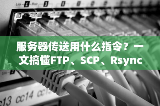 服务器传送用什么指令？一文搞懂FTP、SCP、Rsync等神操作！