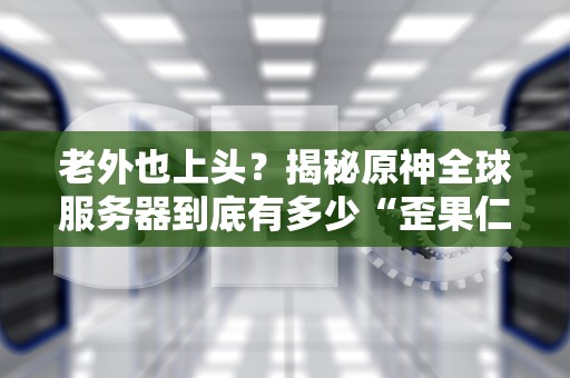 老外也上头？揭秘原神全球服务器到底有多少“歪果仁”在肝！