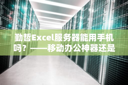 勤哲Excel服务器能用手机吗？——移动办公神器还是桌面专属？