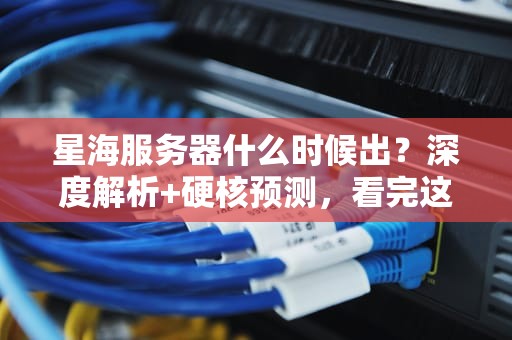 星海服务器什么时候出？深度解析+硬核预测，看完这篇你就懂了！