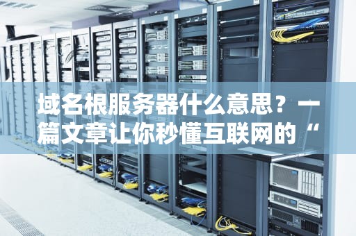 域名根服务器什么意思？一篇文章让你秒懂互联网的“电话簿”