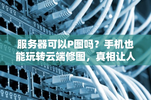 服务器可以P图吗？手机也能玩转云端修图，真相让人惊掉下巴！