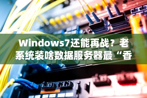 Windows7还能再战？老系统装啥数据服务器最“香”？（附避坑指南）