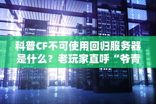 科普CF不可使用回归服务器是什么？老玩家直呼“爷青结”！