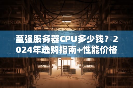 至强服务器CPU多少钱？2024年选购指南+性能价格大起底！