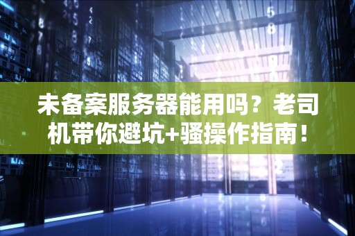 未备案服务器能用吗？老司机带你避坑+骚操作指南！