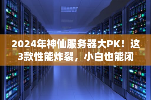 2024年神仙服务器大PK！这3款性能炸裂，小白也能闭眼入