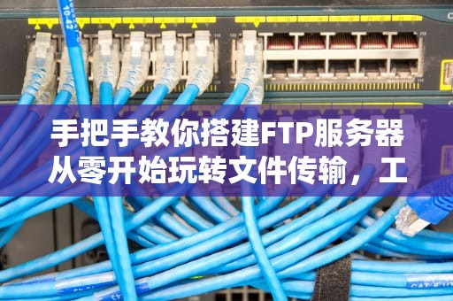 手把手教你搭建FTP服务器从零开始玩转文件传输，工具推荐+避坑指南！