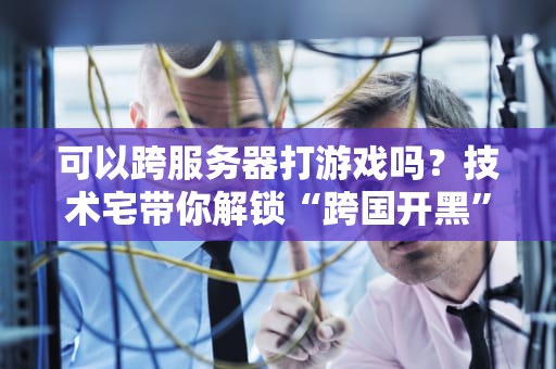 可以跨服务器打游戏吗？技术宅带你解锁“跨国开黑”的终极奥义！