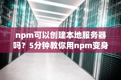 npm可以创建本地服务器吗？5分钟教你用npm变身“本地服务器大神”